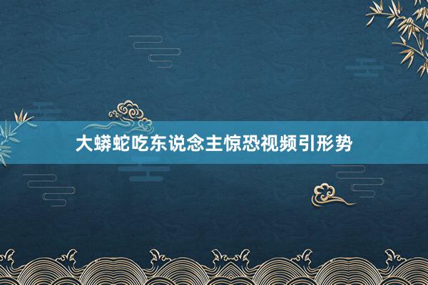 大蟒蛇吃东说念主惊恐视频引形势